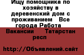 Ищу помощника по хозяйству в деревенский дом с проживанием - Все города Работа » Вакансии   . Татарстан респ.